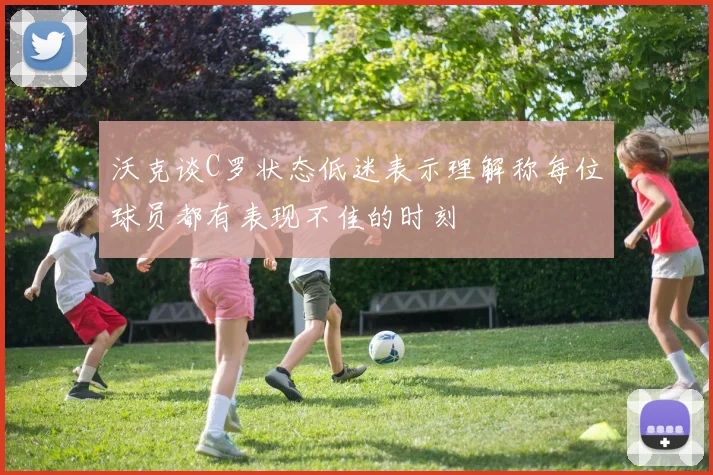 沃克谈C罗状态低迷表示理解称每位球员都有表现不佳的时刻