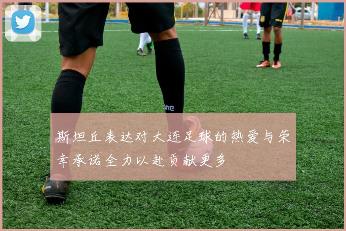 斯坦丘表达对大连足球的热爱与荣幸承诺全力以赴贡献更多