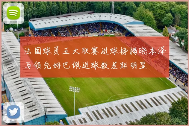 法国球员五大联赛进球榜揭晓本泽马领先姆巴佩进球数差距明显