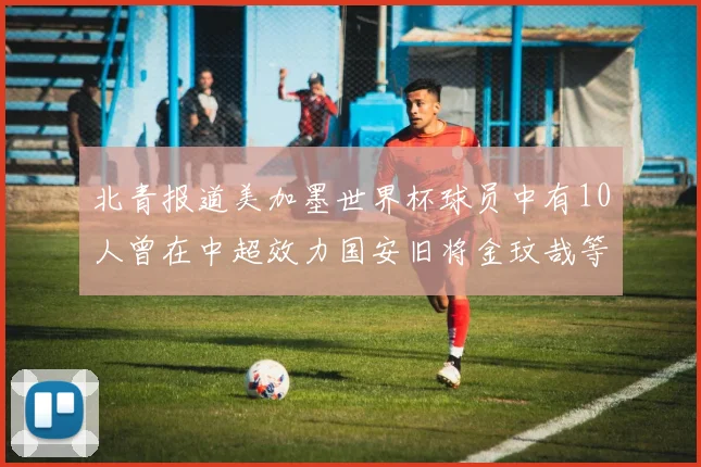 北青报道美加墨世界杯球员中有10人曾在中超效力国安旧将金玟哉等三人入选