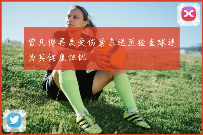 曾凡博再度受伤紧急送医检查球迷为其健康担忧