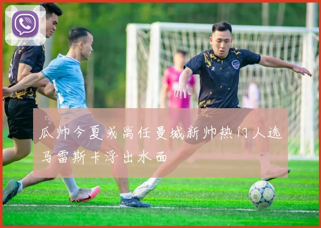 瓜帅今夏或离任曼城新帅热门人选马雷斯卡浮出水面