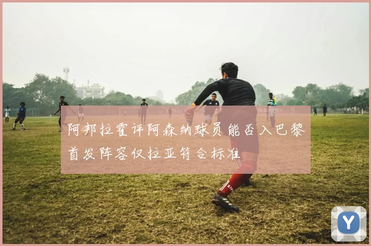 阿邦拉霍评阿森纳球员能否入巴黎首发阵容仅拉亚符合标准