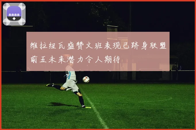 维拉纽瓦盛赞文班表现已跻身联盟前五未来潜力令人期待