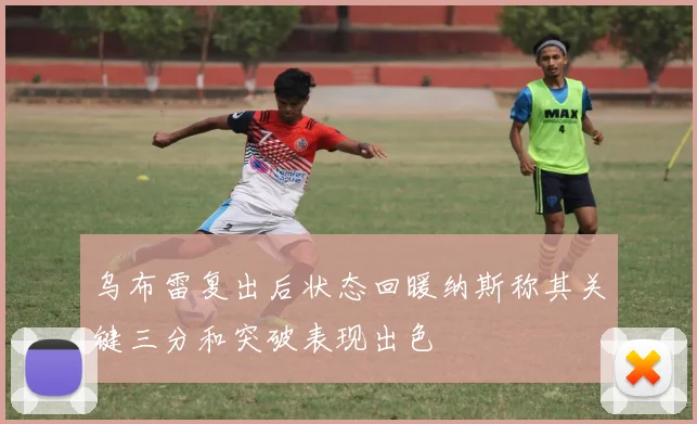 乌布雷复出后状态回暖纳斯称其关键三分和突破表现出色