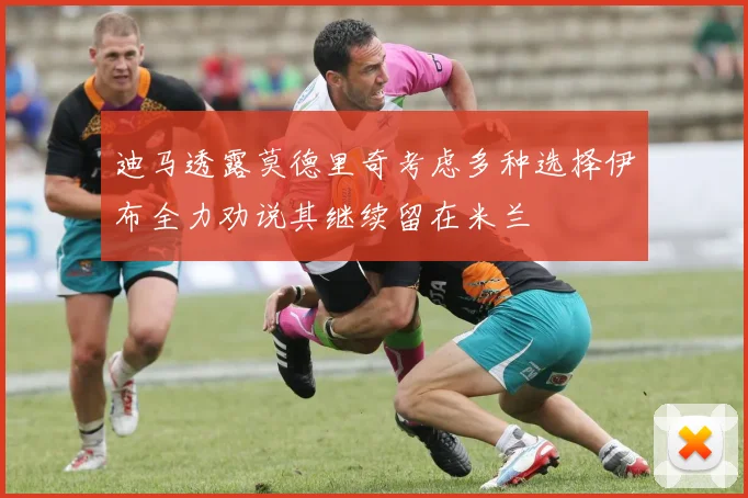 迪马透露莫德里奇考虑多种选择伊布全力劝说其继续留在米兰