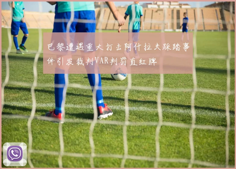 巴黎遭遇重大打击阿什拉夫踩踏事件引发裁判VAR判罚直红牌