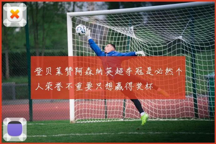登贝莱赞阿森纳英超夺冠是必然个人荣誉不重要只想赢得奖杯