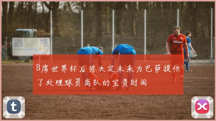 B席世界杯后将决定未来为巴萨提供了处理球员离队的宝贵时间